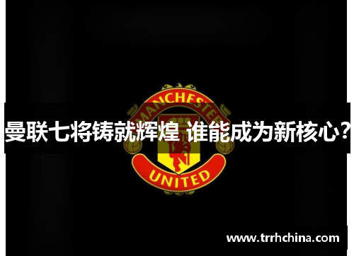 曼联七将铸就辉煌 谁能成为新核心？